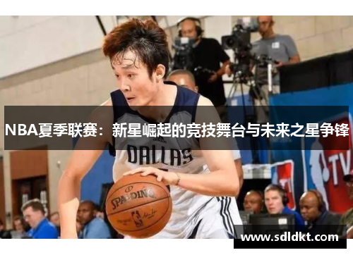 NBA夏季联赛:新星崛起的竞技舞台与未来之星争锋